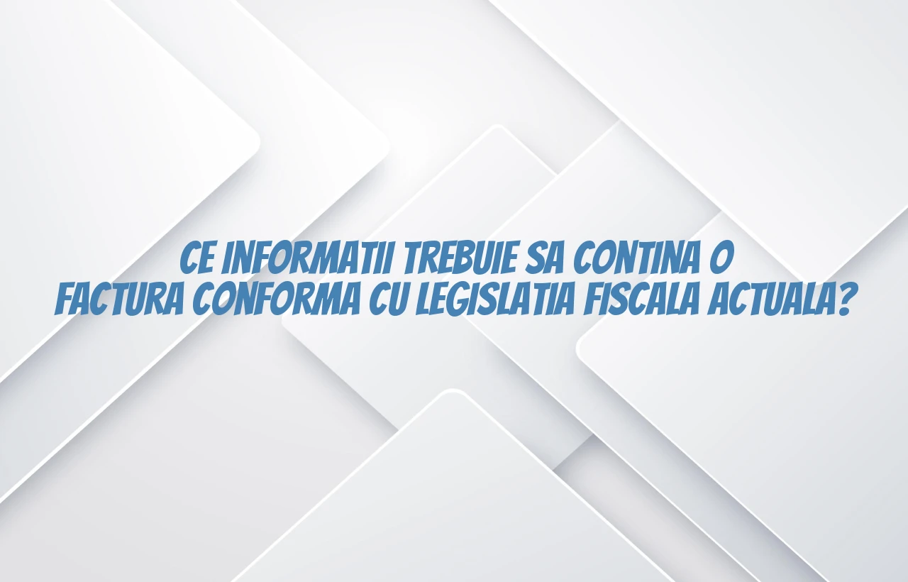 Ce informatii trebuie sa contina o factura conforma cu legislatia fiscala actuala?